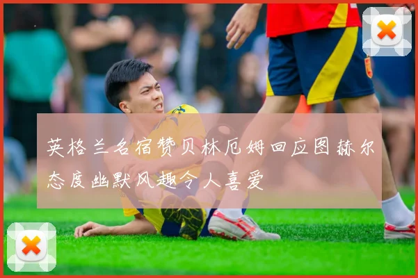 英格兰名宿赞贝林厄姆回应图赫尔态度幽默风趣令人喜爱