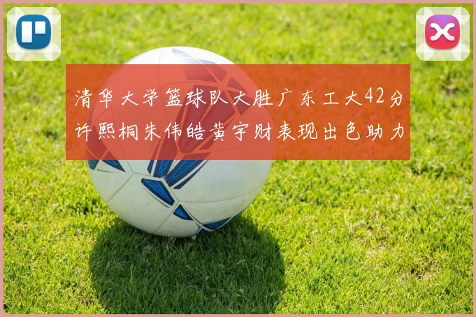 清华大学篮球队大胜广东工大42分许熙桐朱伟皓黄宇财表现出色助力胜利
