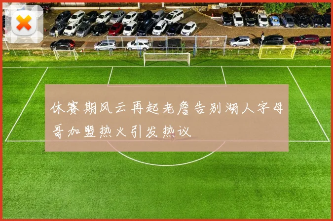 休赛期风云再起老詹告别湖人字母哥加盟热火引发热议