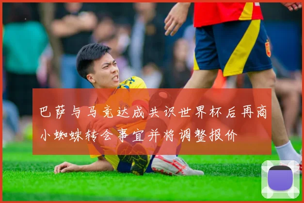 巴萨与马竞达成共识世界杯后再商小蜘蛛转会事宜并将调整报价