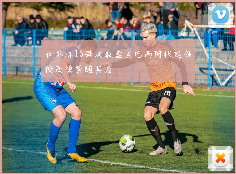 世界杯16强次数盘点巴西阿根廷领衔西德紧随其后