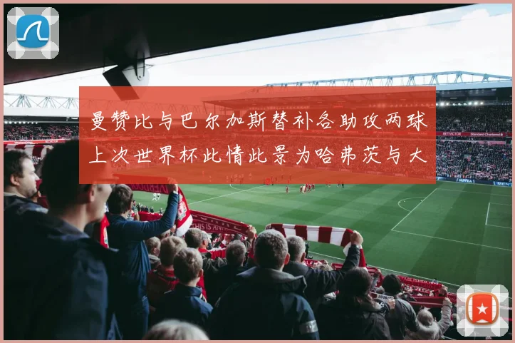 曼赞比与巴尔加斯替补各助攻两球上次世界杯此情此景为哈弗茨与大菲尔