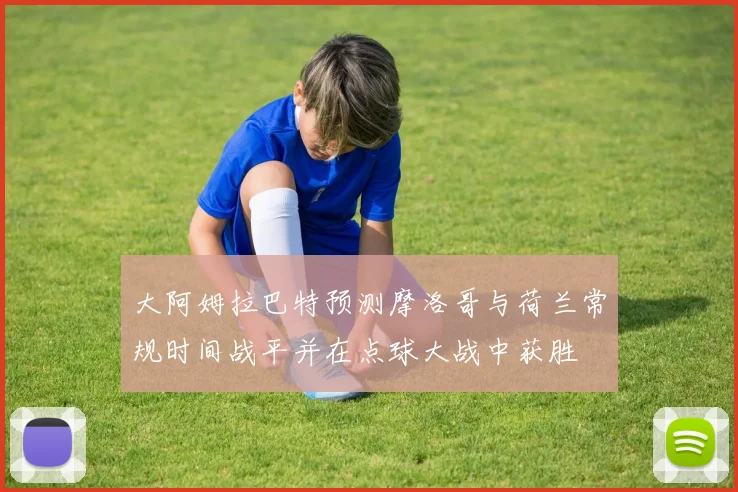 大阿姆拉巴特预测摩洛哥与荷兰常规时间战平并在点球大战中获胜