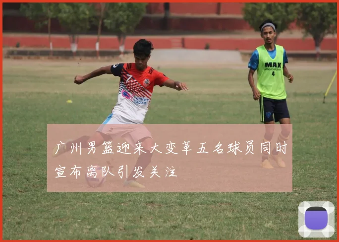 广州男篮迎来大变革五名球员同时宣布离队引发关注