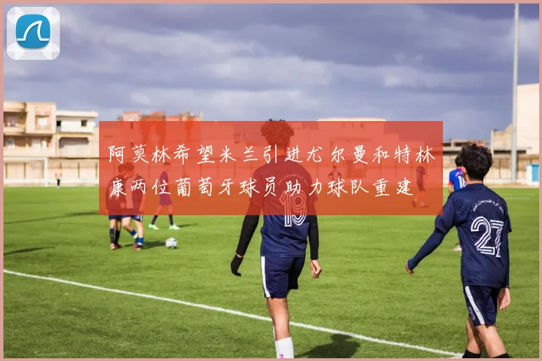 阿莫林希望米兰引进尤尔曼和特林康两位葡萄牙球员助力球队重建