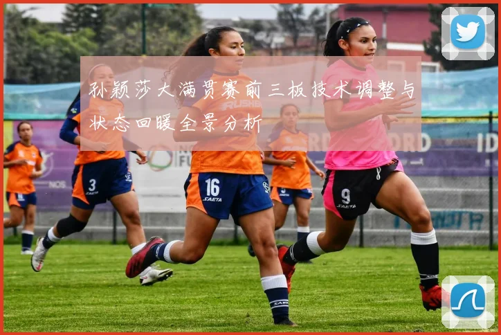 孙颖莎大满贯赛前三板技术调整与状态回暖全景分析
