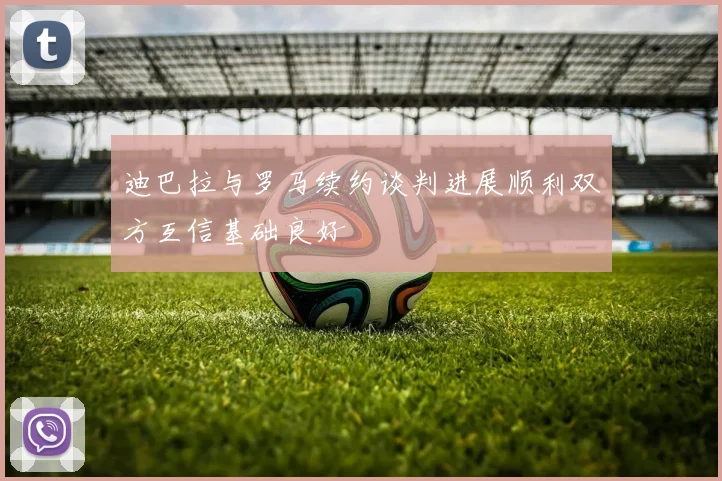 迪巴拉与罗马续约谈判进展顺利双方互信基础良好