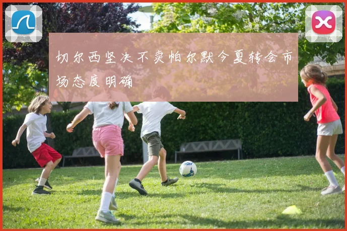 切尔西坚决不卖帕尔默今夏转会市场态度明确