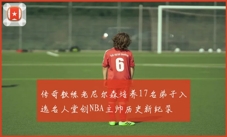 传奇教练老尼尔森培养17名弟子入选名人堂创NBA主帅历史新纪录