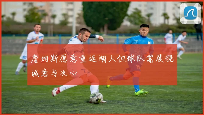 詹姆斯愿意重返湖人但球队需展现诚意与决心