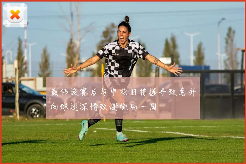 戴伟浚赛后与申花旧将握手致意并向球迷深情致谢绕场一周
