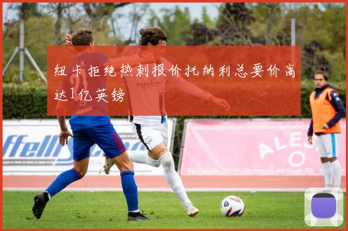 纽卡拒绝热刺报价托纳利总要价高达1亿英镑