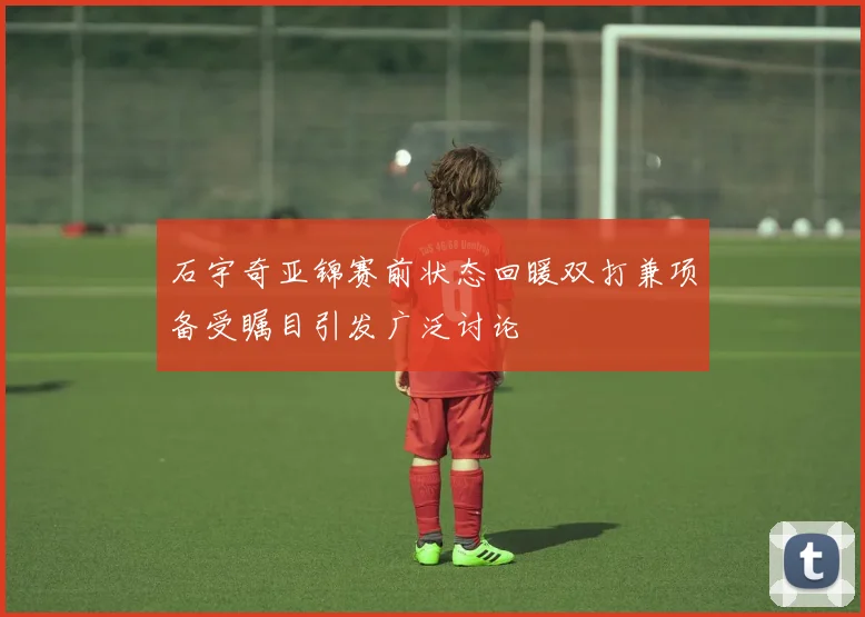 石宇奇亚锦赛前状态回暖双打兼项备受瞩目引发广泛讨论