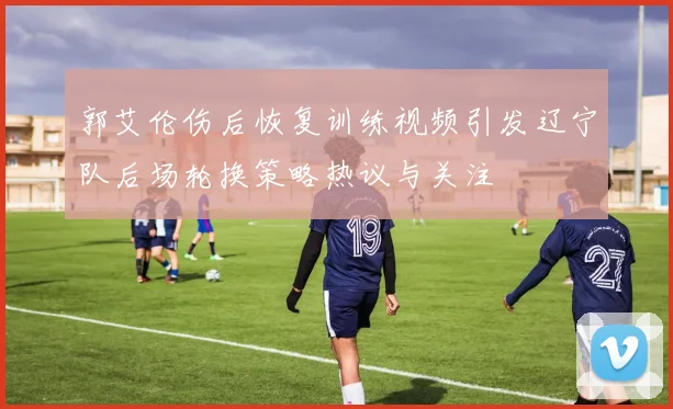 郭艾伦伤后恢复训练视频引发辽宁队后场轮换策略热议与关注
