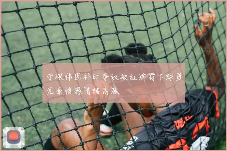 于根伟因补时争议被红牌罚下球员无奈愤懑情绪高涨
