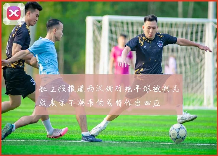 独立报报道西汉姆对绝平球被判无效表示不满韦伯或将作出回应