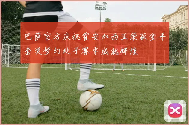 巴萨官方庆祝霍安加西亚荣获金手套奖梦幻处子赛季成就辉煌