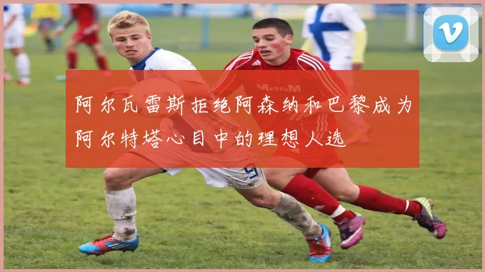 阿尔瓦雷斯拒绝阿森纳和巴黎成为阿尔特塔心目中的理想人选