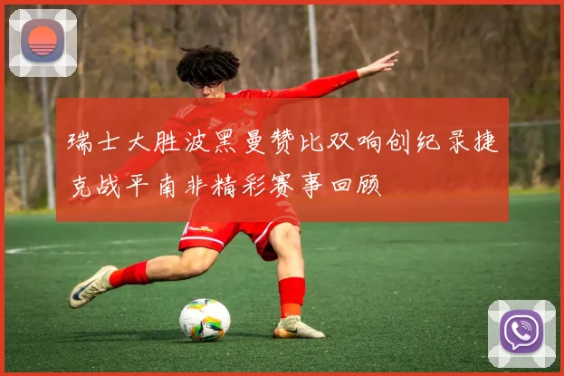 瑞士大胜波黑曼赞比双响创纪录捷克战平南非精彩赛事回顾
