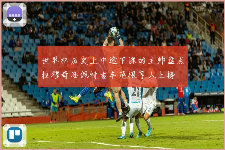 世界杯历史上中途下课的主帅盘点拉穆奇洛佩特吉车范根等人上榜