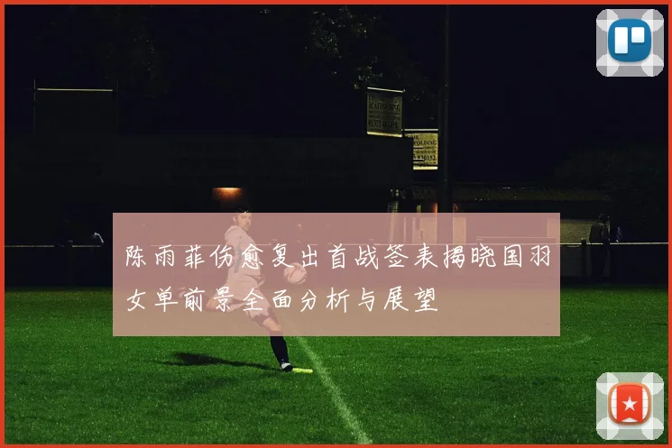 陈雨菲伤愈复出首战签表揭晓国羽女单前景全面分析与展望