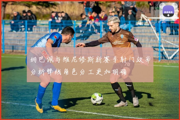 姆巴佩与维尼修斯新赛季射门效率分析锋线角色分工更加明确