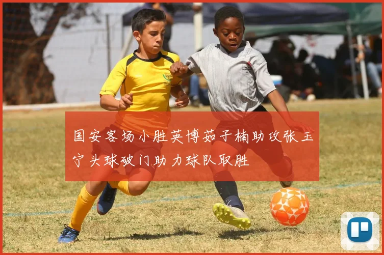 国安客场小胜英博茹子楠助攻张玉宁头球破门助力球队取胜