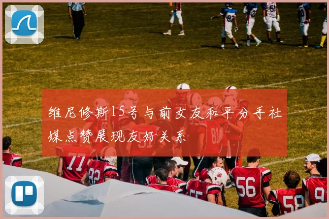 维尼修斯15号与前女友和平分手社媒点赞展现友好关系