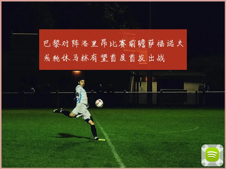 巴黎对阵洛里昂比赛前瞻萨福诺夫或轮休马林有望首度首发出战