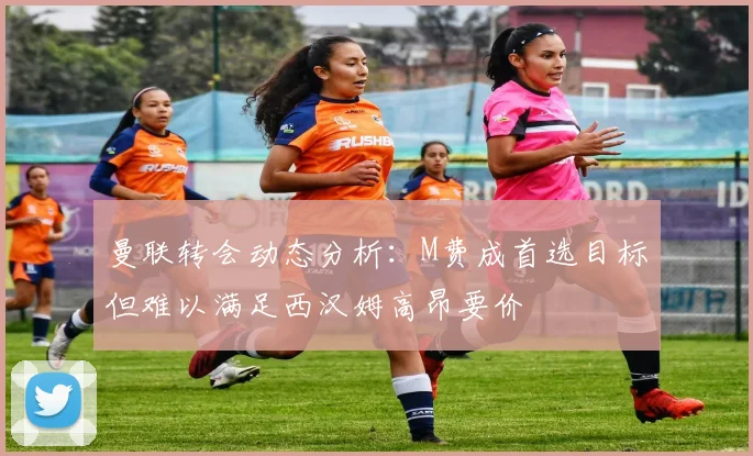 曼联转会动态分析：M费成首选目标但难以满足西汉姆高昂要价